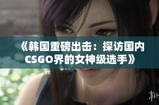 《韩国重磅出击：探访国内CSGO界的女神级选手》