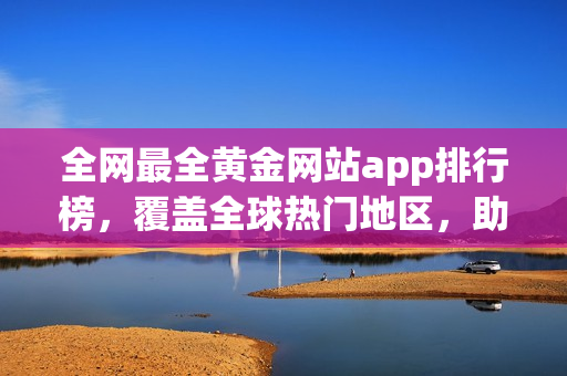 全网最全黄金网站app排行榜，覆盖全球热门地区，助你快速找到心仪的金融投资平台