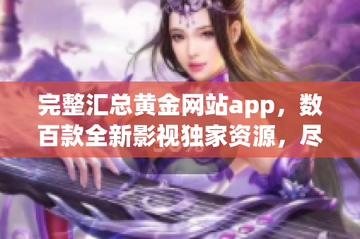 完整汇总黄金网站app，数百款全新影视独家资源，尽享最优观影体验