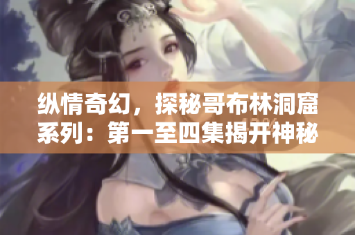 纵情奇幻，探秘哥布林洞窟系列：第一至四集揭开神秘面纱