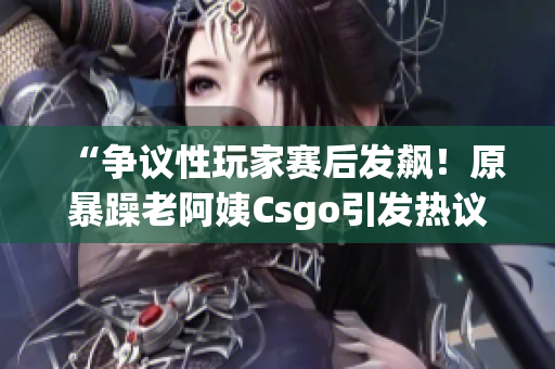 “争议性玩家赛后发飙！原暴躁老阿姨Csgo引发热议”