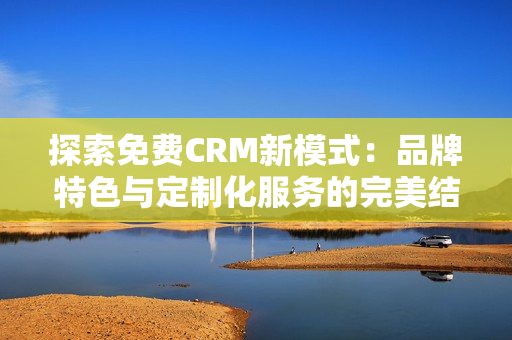 探索免费CRM新模式：品牌特色与定制化服务的完美结合