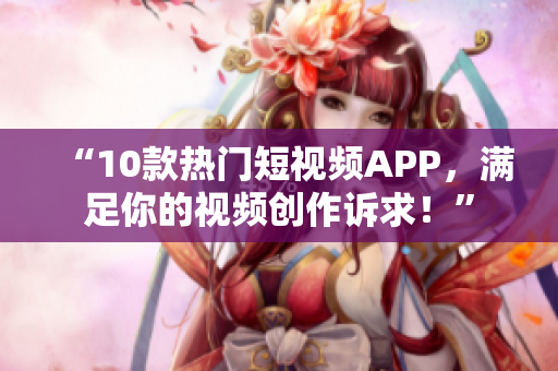 “10款热门短视频APP，满足你的视频创作诉求！”