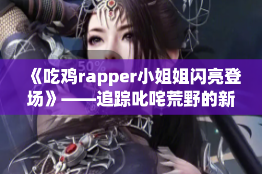 《吃鸡rapper小姐姐闪亮登场》——追踪叱咤荒野的新晋女神