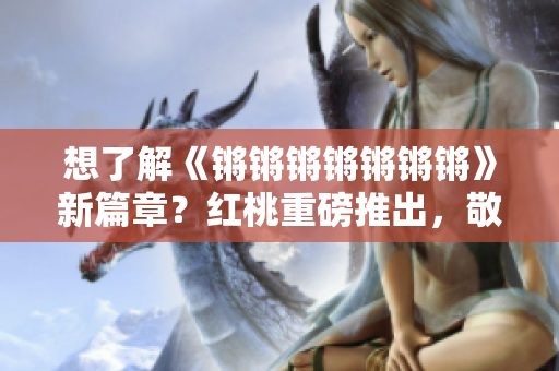 想了解《锵锵锵锵锵锵锵》新篇章？红桃重磅推出，敬请期待！