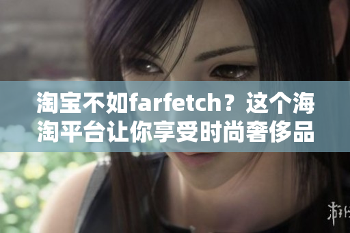 淘宝不如farfetch？这个海淘平台让你享受时尚奢侈品的无缝购物体验