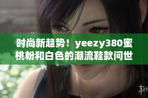 时尚新趋势！yeezy380蜜桃粉和白色的潮流鞋款问世