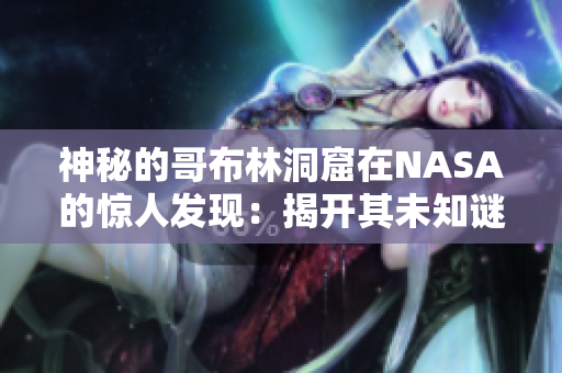 神秘的哥布林洞窟在NASA的惊人发现：揭开其未知谜团