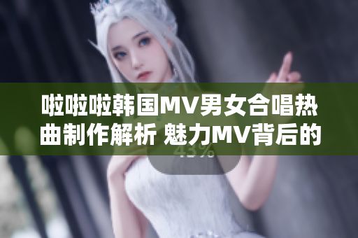 啦啦啦韩国MV男女合唱热曲制作解析 魅力MV背后的故事和音乐魔力