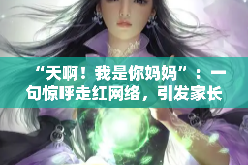 “天啊！我是你妈妈”：一句惊呼走红网络，引发家长思考的三个问题