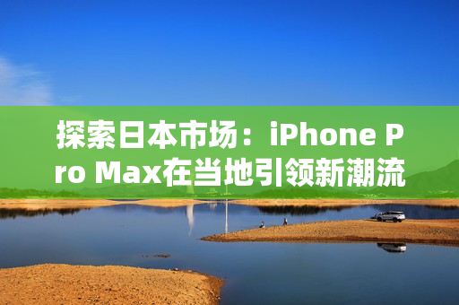 探索日本市场：iPhone Pro Max在当地引领新潮流