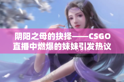 阴阳之母的抉择——CSGO直播中燃爆的妹妹引发热议！