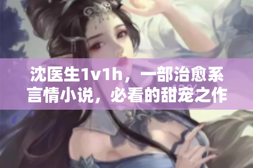 沈医生1v1h，一部治愈系言情小说，必看的甜宠之作！