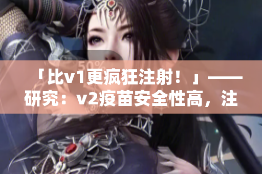 「比v1更疯狂注射！」——研究：v2疫苗安全性高，注射量或将提高