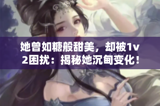 她曾如糖般甜美，却被1v2困扰：揭秘她沉甸变化！