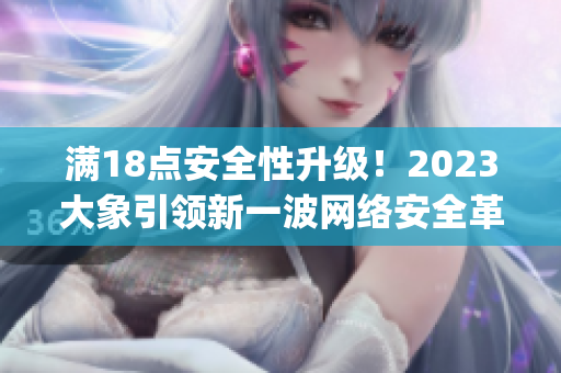 满18点安全性升级！2023大象引领新一波网络安全革命(1)