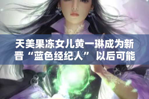 天美果冻女儿黄一琳成为新晋“蓝色经纪人” 以后可能还会有自己的企业