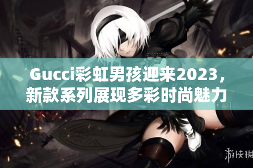 Gucci彩虹男孩迎来2023，新款系列展现多彩时尚魅力