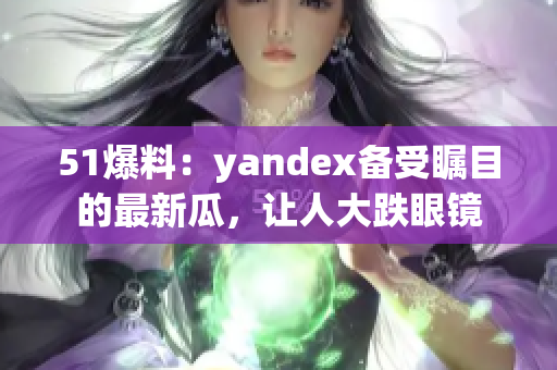 51爆料：yandex备受瞩目的最新瓜，让人大跌眼镜