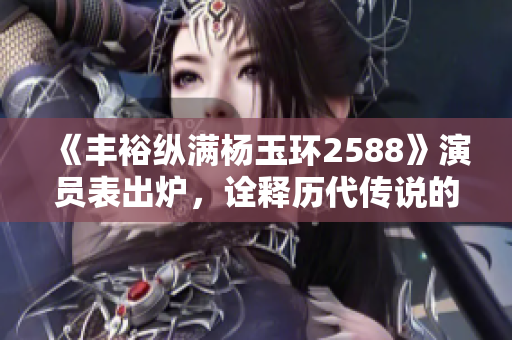 《丰裕纵满杨玉环2588》演员表出炉，诠释历代传说的华丽再现