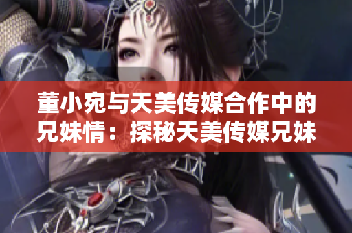 董小宛与天美传媒合作中的兄妹情：探秘天美传媒兄妹联手项目