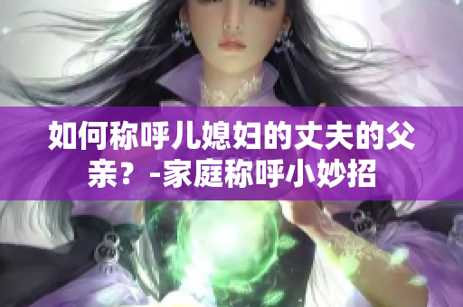 如何称呼儿媳妇的丈夫的父亲？-家庭称呼小妙招