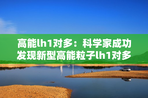 高能lh1对多：科学家成功发现新型高能粒子lh1对多现象