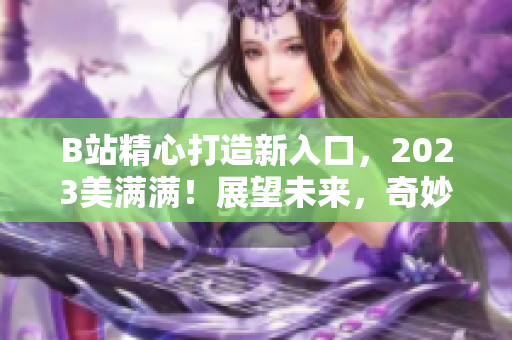 B站精心打造新入口，2023美满满！展望未来，奇妙的内容等待你！