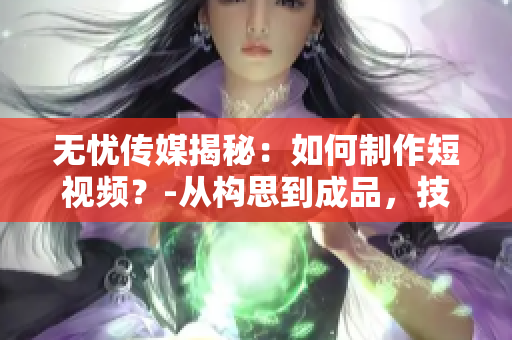 无忧传媒揭秘：如何制作短视频？-从构思到成品，技巧大揭秘！