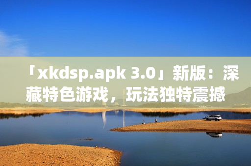 「xkdsp.apk 3.0」新版：深藏特色游戏，玩法独特震撼！(1)