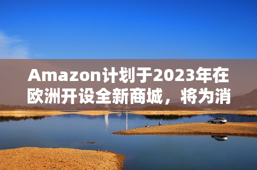 Amazon计划于2023年在欧洲开设全新商城，将为消费者带来更多便利和选择