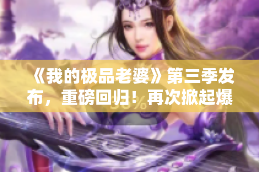 《我的极品老婆》第三季发布，重磅回归！再次掀起爆笑连连的婚姻大战！