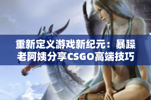 重新定义游戏新纪元：暴躁老阿姨分享CSGO高端技巧