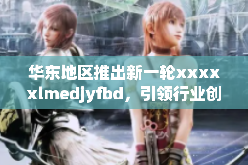 华东地区推出新一轮xxxxxlmedjyfbd，引领行业创新