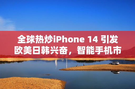 全球热炒iPhone 14 引发欧美日韩兴奋，智能手机市场再掀高潮