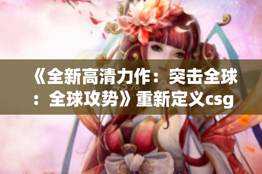 《全新高清力作：突击全球：全球攻势》重新定义csgo最新大片(1)