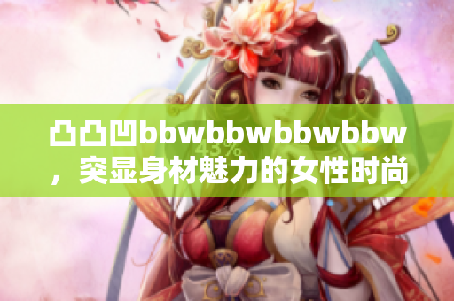 凸凸凹bbwbbwbbwbbw，突显身材魅力的女性时尚穿搭展现