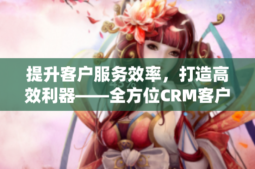 提升客户服务效率，打造高效利器——全方位CRM客户管理系统