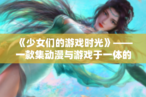 《少女们的游戏时光》——一款集动漫与游戏于一体的畅快体验！