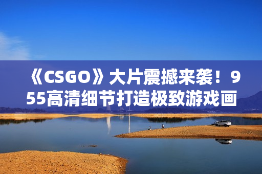 《CSGO》大片震撼来袭！955高清细节打造极致游戏画面。