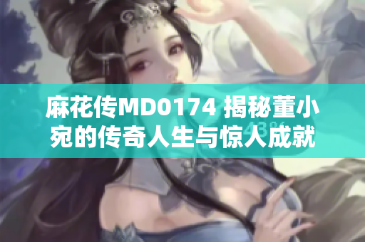 麻花传MD0174 揭秘董小宛的传奇人生与惊人成就