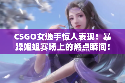 CSGO女选手惊人表现！暴躁姐姐赛场上的燃点瞬间！