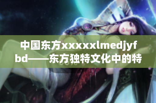 中国东方xxxxxlmedjyfbd——东方独特文化中的特色与魅力