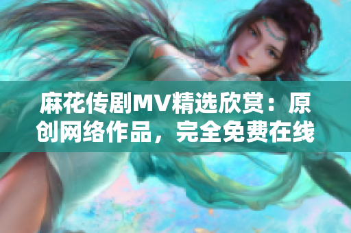 麻花传剧MV精选欣赏：原创网络作品，完全免费在线播放！