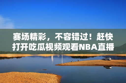 赛场精彩，不容错过！赶快打开吃瓜视频观看NBA直播！