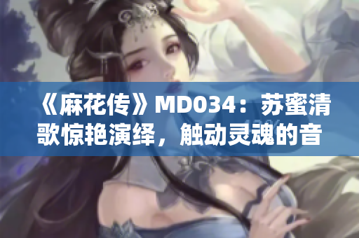 《麻花传》MD034：苏蜜清歌惊艳演绎，触动灵魂的音乐之旅