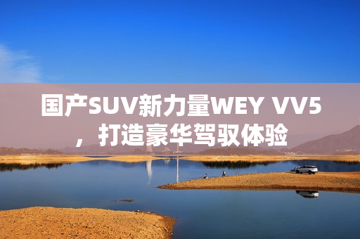 国产SUV新力量WEY VV5，打造豪华驾驭体验