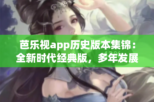 芭乐视app历史版本集锦：全新时代经典版，多年发展演变一网打尽