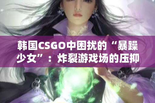 韩国CSGO中困扰的“暴躁少女”：炸裂游戏场的压抑心情