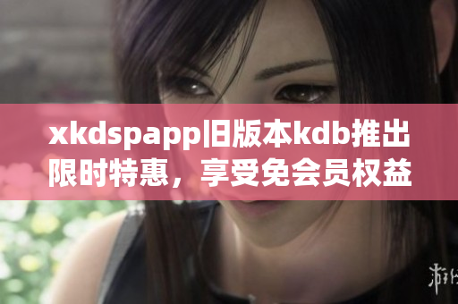 xkdspapp旧版本kdb推出限时特惠，享受免会员权益